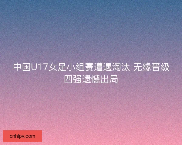 中国U17女足小组赛遭遇淘汰 无缘晋级四强遗憾出局