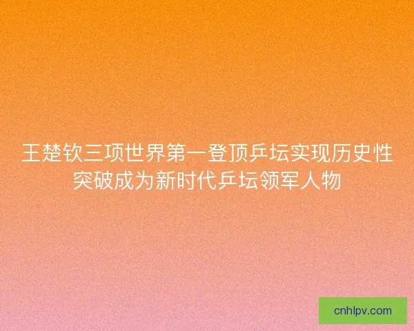 王楚钦三项世界第一登顶乒坛实现历史性突破成为新时代乒坛领军人物