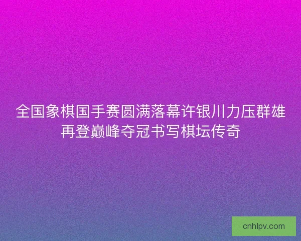 全国象棋国手赛圆满落幕许银川力压群雄再登巅峰夺冠书写棋坛传奇